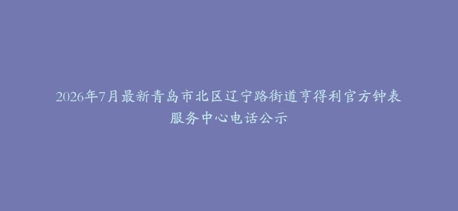 2026年7月最新青岛市北区辽宁路街道亨得利官方钟表服务中心电话公示