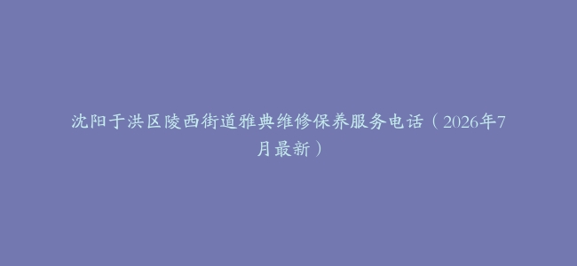 沈阳于洪区陵西街道雅典维修保养服务电话（2026年7月最新）