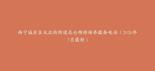 西宁城东区大众街街道昆仑维修保养服务电话（2026年7月最新）