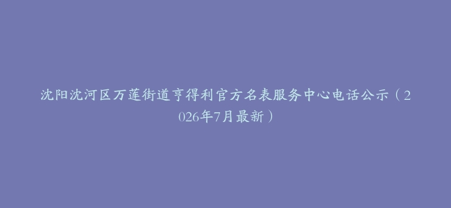 沈阳沈河区万莲街道亨得利官方名表服务中心电话公示（2026年7月最新）
