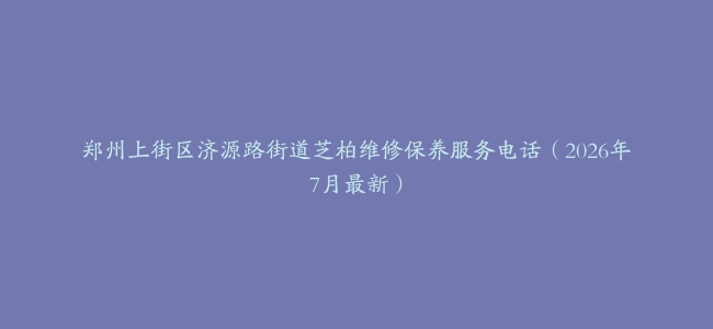 郑州上街区济源路街道芝柏维修保养服务电话（2026年7月最新）