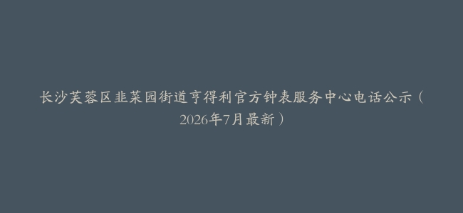 长沙芙蓉区韭菜园街道亨得利官方钟表服务中心电话公示（2026年7月最新）