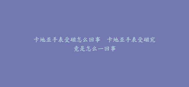 卡地亚手表受磁怎么回事–卡地亚手表受磁究竟是怎么一回事