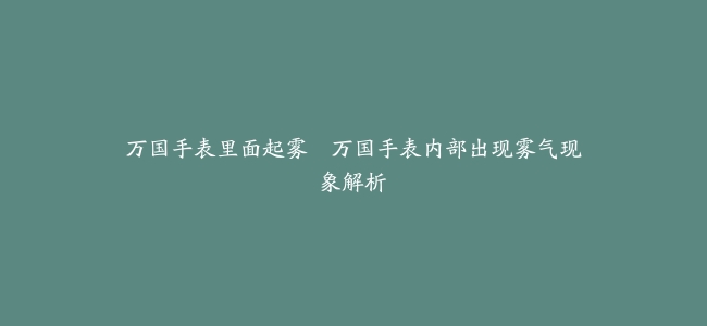 万国手表里面起雾–万国手表内部出现雾气现象解析