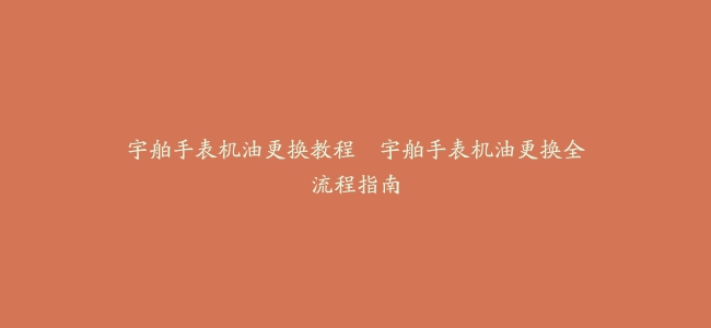 宇舶手表机油更换教程–宇舶手表机油更换全流程指南