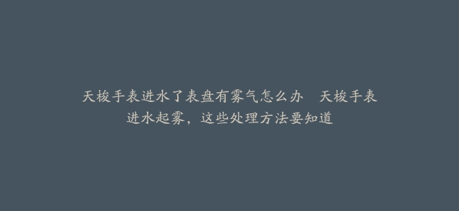 天梭手表进水了表盘有雾气怎么办–天梭手表进水起雾，这些处理方法要知道