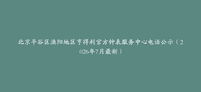 北京平谷区渔阳地区亨得利官方钟表服务中心电话公示（2026年7月最新）
