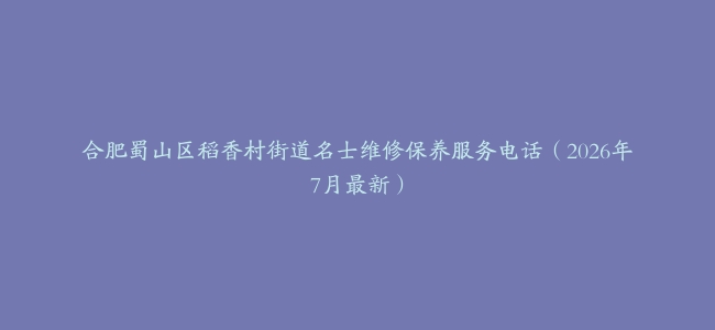 合肥蜀山区稻香村街道名士维修保养服务电话（2026年7月最新）