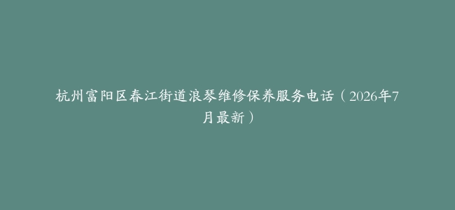 杭州富阳区春江街道浪琴维修保养服务电话（2026年7月最新）