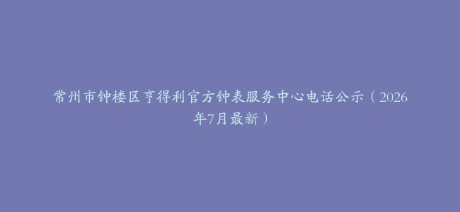 常州市钟楼区亨得利官方钟表服务中心电话公示（2026年7月最新）