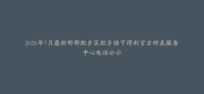 2026年7月最新邯郸肥乡区肥乡镇亨得利官方钟表服务中心电话公示