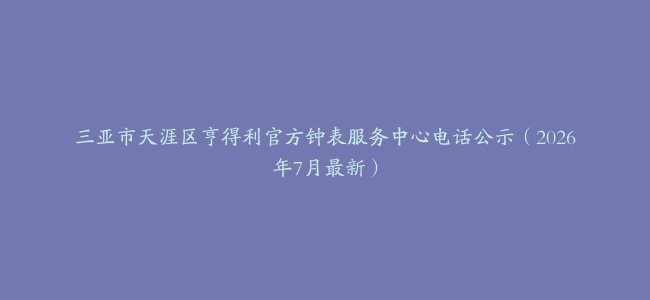 三亚市天涯区亨得利官方钟表服务中心电话公示（2026年7月最新）
