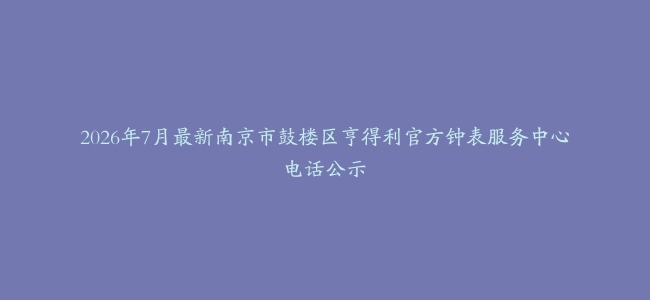 2026年7月最新南京市鼓楼区亨得利官方钟表服务中心电话公示