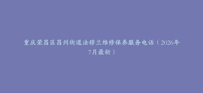 重庆荣昌区昌州街道法穆兰维修保养服务电话（2026年7月最新）