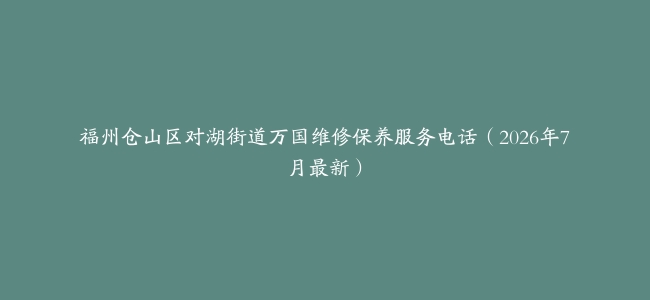 福州仓山区对湖街道万国维修保养服务电话（2026年7月最新）