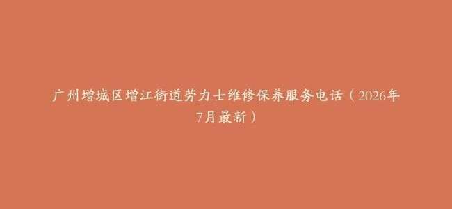 广州增城区增江街道劳力士维修保养服务电话（2026年7月最新）