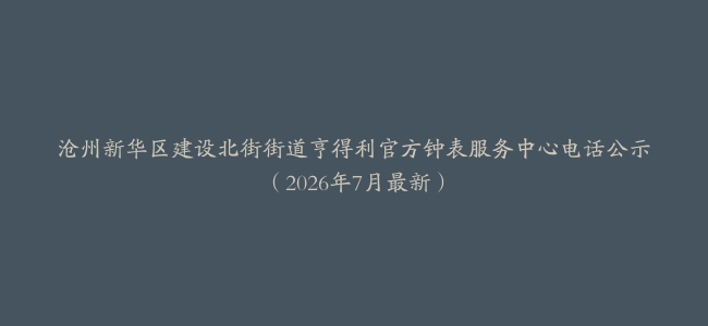 沧州新华区建设北街街道亨得利官方钟表服务中心电话公示（2026年7月最新）