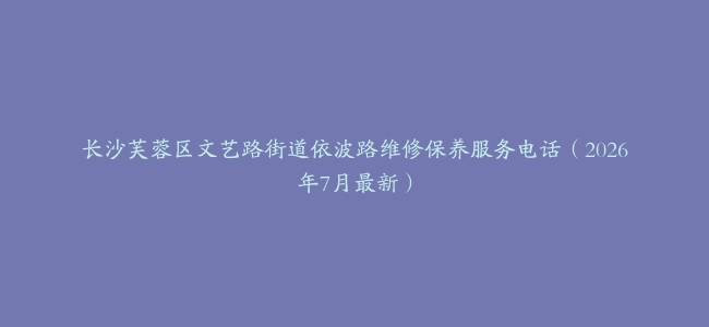 长沙芙蓉区文艺路街道依波路维修保养服务电话（2026年7月最新）