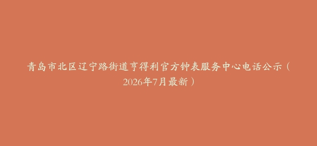 青岛市北区辽宁路街道亨得利官方钟表服务中心电话公示（2026年7月最新）
