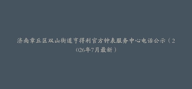 济南章丘区双山街道亨得利官方钟表服务中心电话公示（2026年7月最新）