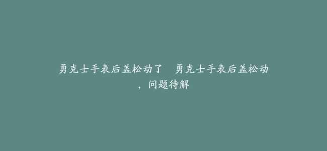 勇克士手表后盖松动了–勇克士手表后盖松动，问题待解