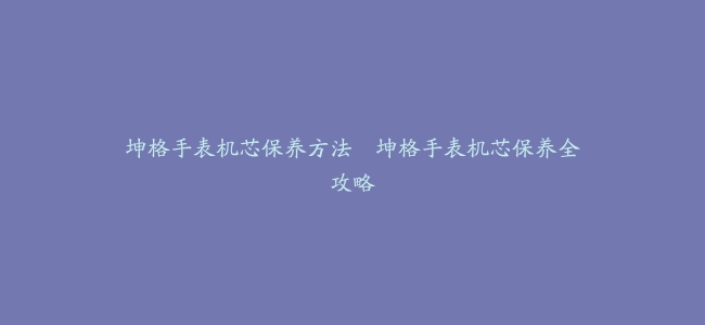 坤格手表机芯保养方法–坤格手表机芯保养全攻略