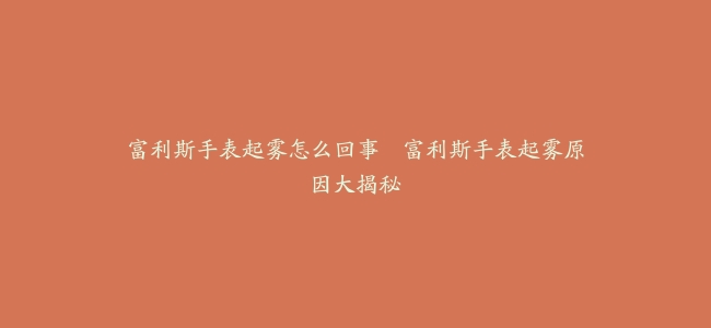 富利斯手表起雾怎么回事–富利斯手表起雾原因大揭秘