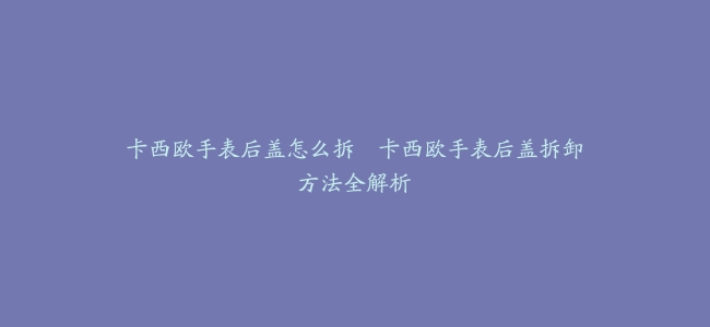 卡西欧手表后盖怎么拆–卡西欧手表后盖拆卸方法全解析