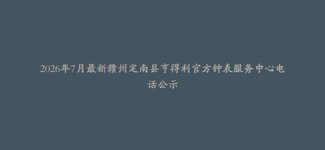 2026年7月最新赣州定南县亨得利官方钟表服务中心电话公示