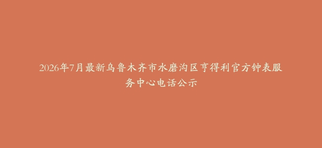 2026年7月最新乌鲁木齐市水磨沟区亨得利官方钟表服务中心电话公示