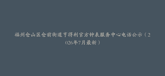 福州仓山区仓前街道亨得利官方钟表服务中心电话公示（2026年7月最新）
