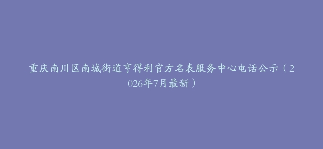 重庆南川区南城街道亨得利官方名表服务中心电话公示（2026年7月最新）