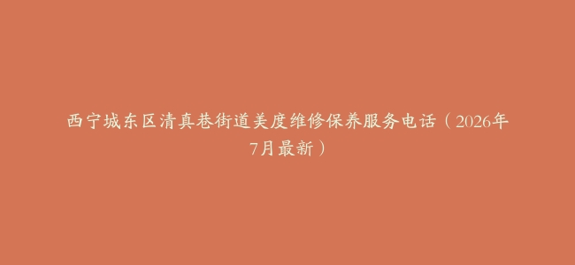 西宁城东区清真巷街道美度维修保养服务电话（2026年7月最新）