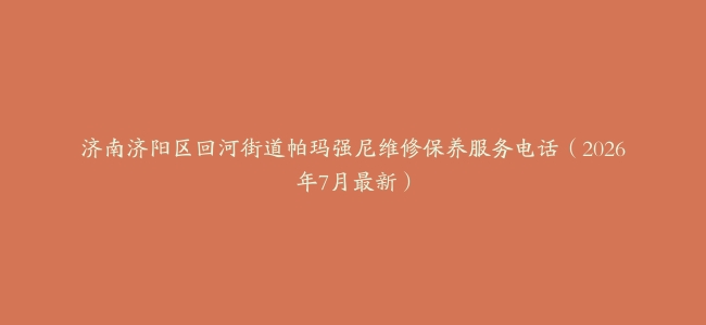 济南济阳区回河街道帕玛强尼维修保养服务电话（2026年7月最新）