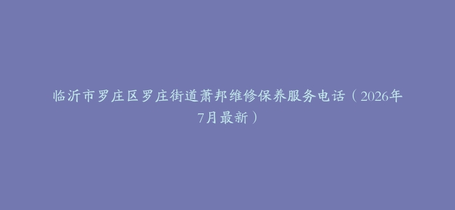 临沂市罗庄区罗庄街道萧邦维修保养服务电话（2026年7月最新）