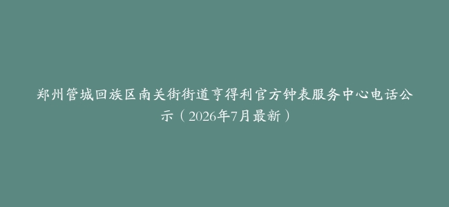 郑州管城回族区南关街街道亨得利官方钟表服务中心电话公示（2026年7月最新）