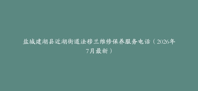 盐城建湖县近湖街道法穆兰维修保养服务电话（2026年7月最新）