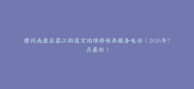 赣州南康区蓉江街道宝珀维修保养服务电话（2026年7月最新）