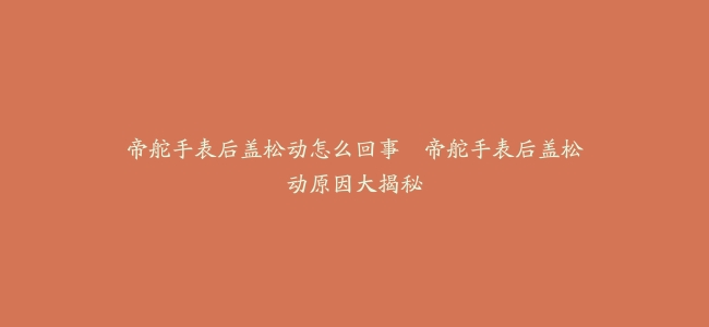 帝舵手表后盖松动怎么回事–帝舵手表后盖松动原因大揭秘
