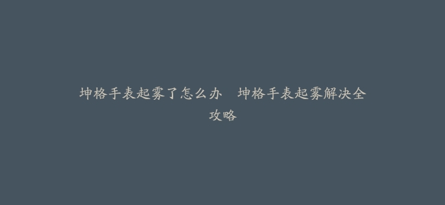 坤格手表起雾了怎么办–坤格手表起雾解决全攻略