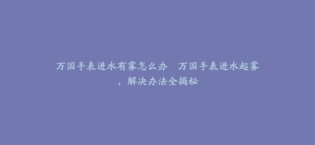 万国手表进水有雾怎么办–万国手表进水起雾，解决办法全揭秘