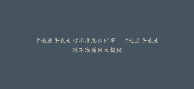 卡地亚手表走时不准怎么回事–卡地亚手表走时不准原因大揭秘
