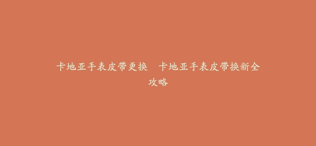 卡地亚手表皮带更换–卡地亚手表皮带换新全攻略