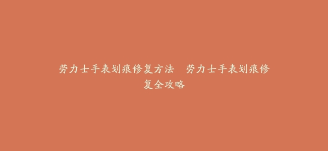 劳力士手表划痕修复方法–劳力士手表划痕修复全攻略