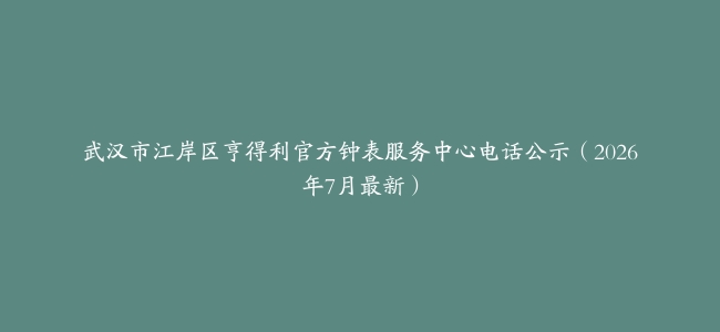 武汉市江岸区亨得利官方钟表服务中心电话公示（2026年7月最新）