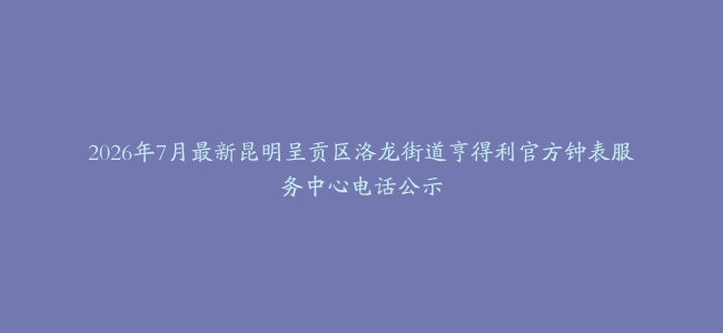 2026年7月最新昆明呈贡区洛龙街道亨得利官方钟表服务中心电话公示