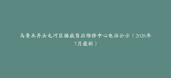 乌鲁木齐头屯河区播威售后维修中心电话公示（2026年7月最新）