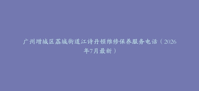 广州增城区荔城街道江诗丹顿维修保养服务电话（2026年7月最新）
