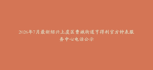 2026年7月最新绍兴上虞区曹娥街道亨得利官方钟表服务中心电话公示
