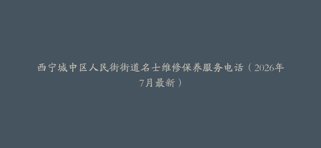 西宁城中区人民街街道名士维修保养服务电话（2026年7月最新）